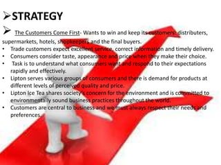 STRATEGY
 The Customers Come First- Wants to win and keep its customers: distributers,
supermarkets, hotels, shopkeepers and the final buyers.
• Trade customers expect excellent service, correct information and timely delivery.
• Consumers consider taste, appearance and price when they make their choice.
• Task is to understand what consumers want and respond to their expectations
rapidly and effectively.
• Lipton serves various groups of consumers and there is demand for products at
different levels of perceived quality and price.
• Lipton Ice Tea shares society’s concern for the environment and is committed to
environmentally sound business practices throughout the world.
• Customers are central to business and we must always respect their needs and
preferences.
 