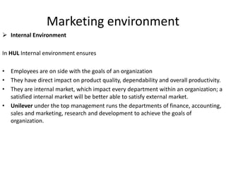 Marketing environment
 Internal Environment
In HUL Internal environment ensures
• Employees are on side with the goals of an organization
• They have direct impact on product quality, dependability and overall productivity.
• They are internal market, which impact every department within an organization; a
satisfied internal market will be better able to satisfy external market.
• Unilever under the top management runs the departments of finance, accounting,
sales and marketing, research and development to achieve the goals of
organization.
 