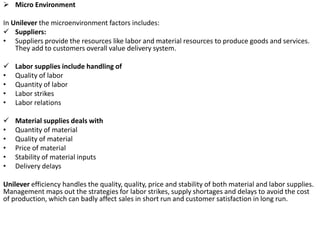  Micro Environment
In Unilever the microenvironment factors includes:
 Suppliers:
• Suppliers provide the resources like labor and material resources to produce goods and services.
They add to customers overall value delivery system.
 Labor supplies include handling of
• Quality of labor
• Quantity of labor
• Labor strikes
• Labor relations
 Material supplies deals with
• Quantity of material
• Quality of material
• Price of material
• Stability of material inputs
• Delivery delays
Unilever efficiency handles the quality, quality, price and stability of both material and labor supplies.
Management maps out the strategies for labor strikes, supply shortages and delays to avoid the cost
of production, which can badly affect sales in short run and customer satisfaction in long run.
 