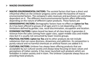  MACRO ENVIRONMENT
 MACRO-ENVIRONMENTAL FACTORS: The societal factors that have a direct and
influential effect on the Unilever progress come under the baseline of macro-
environmental factors. The company’s sales revenues and purchases are somehow
dependent on it. The different macro-environmental factors affect differently
depending on the nature of different Lipton products. These factors are
• DEMOGRAPHIC FACTORS: Demographic factors have no effect on Lipton Ice Tea.
As it has been offered to groups of all ages and it is not depending on the
limitations defined by gender, size, racial discrimination, occupation and location.
• ECONOMIC FACTORS: Lipton brand has been of all class brand. It generates it
revenue from the sales coming from upper class, upper-middle class and middle
class but it is usually not consumed by lower income groups.
• POLITICAL FACTORS: Lipton Ice Tea and its other products do not include
substances that can cause dizziness, drowsiness and addiction. Its composition is
purely natural and no harmful chemicals or artificial flavors are added in it.
• CULTURAL FACTORS: Unilever has always been offering products that are
acceptable by our cultural society and always keep focusing on basic values and
perceptions of Indian society. It has never launched such products which are
forbidden in Indian society and in Islam. The Unilever Corporate always focus on
providing Halal products.
 