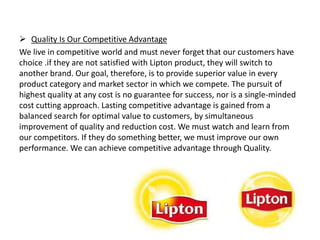  Quality Is Our Competitive Advantage
We live in competitive world and must never forget that our customers have
choice .if they are not satisfied with Lipton product, they will switch to
another brand. Our goal, therefore, is to provide superior value in every
product category and market sector in which we compete. The pursuit of
highest quality at any cost is no guarantee for success, nor is a single-minded
cost cutting approach. Lasting competitive advantage is gained from a
balanced search for optimal value to customers, by simultaneous
improvement of quality and reduction cost. We must watch and learn from
our competitors. If they do something better, we must improve our own
performance. We can achieve competitive advantage through Quality.
 