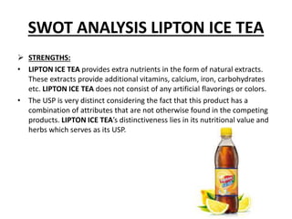 SWOT ANALYSIS LIPTON ICE TEA
 STRENGTHS:
• LIPTON ICE TEA provides extra nutrients in the form of natural extracts.
These extracts provide additional vitamins, calcium, iron, carbohydrates
etc. LIPTON ICE TEA does not consist of any artificial flavorings or colors.
• The USP is very distinct considering the fact that this product has a
combination of attributes that are not otherwise found in the competing
products. LIPTON ICE TEA’s distinctiveness lies in its nutritional value and
herbs which serves as its USP.
 