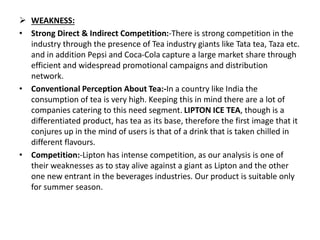 WEAKNESS:
• Strong Direct & Indirect Competition:-There is strong competition in the
industry through the presence of Tea industry giants like Tata tea, Taza etc.
and in addition Pepsi and Coca-Cola capture a large market share through
efficient and widespread promotional campaigns and distribution
network.
• Conventional Perception About Tea:-In a country like India the
consumption of tea is very high. Keeping this in mind there are a lot of
companies catering to this need segment. LIPTON ICE TEA, though is a
differentiated product, has tea as its base, therefore the first image that it
conjures up in the mind of users is that of a drink that is taken chilled in
different flavours.
• Competition:-Lipton has intense competition, as our analysis is one of
their weaknesses as to stay alive against a giant as Lipton and the other
one new entrant in the beverages industries. Our product is suitable only
for summer season.
 