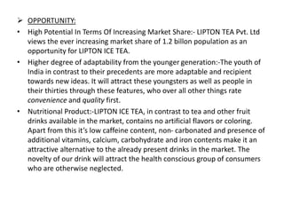  OPPORTUNITY:
• High Potential In Terms Of Increasing Market Share:- LIPTON TEA Pvt. Ltd
views the ever increasing market share of 1.2 billon population as an
opportunity for LIPTON ICE TEA.
• Higher degree of adaptability from the younger generation:-The youth of
India in contrast to their precedents are more adaptable and recipient
towards new ideas. It will attract these youngsters as well as people in
their thirties through these features, who over all other things rate
convenience and quality first.
• Nutritional Product:-LIPTON ICE TEA, in contrast to tea and other fruit
drinks available in the market, contains no artificial flavors or coloring.
Apart from this it’s low caffeine content, non- carbonated and presence of
additional vitamins, calcium, carbohydrate and iron contents make it an
attractive alternative to the already present drinks in the market. The
novelty of our drink will attract the health conscious group of consumers
who are otherwise neglected.
 