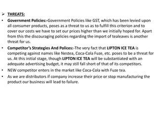  THREATS:
• Government Policies:-Government Policies like GST, which has been levied upon
all consumer products, poses as a threat to us as to fulfill this criterion and to
cover our costs we have to set our prices higher than we initially hoped for. Apart
from this the discouraging policies regarding the import of tealeaves is another
threat for us.
• Competitor’s Strategies And Polices:-The very fact that LIPTON ICE TEA is
competing against names like Nestea, Coca-Cola Fuze, etc. poses to be a threat for
us. At this initial stage, though LIPTON ICE TEA will be substantiated with an
adequate advertising budget, it may still fall short of that of its competitors.
• NEW competitor enters in the market like Coca-Cola with Fuze tea.
• As we are distributors if company increase their price or stop manufacturing the
product our business will lead to failure.
 