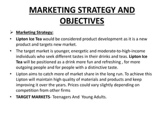 MARKETING STRATEGY AND
OBJECTIVES
 Marketing Strategy:
• Lipton Ice Tea would be considered product development as it is a new
product and targets new market.
• The target market is younger, energetic and moderate-to-high-income
individuals who seek different tastes in their drinks and teas. Lipton Ice
Tea will be positioned as a drink more fun and refreshing , for more
outgoing people and for people with a distinctive taste.
• Lipton aims to catch more of market share in the long run. To achieve this
Lipton will maintain high quality of materials and products and keep
improving it over the years. Prices could vary slightly depending on
competition from other firms
• TARGET MARKETS- Teenagers And Young Adults.
 