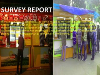 SURVEY REPORT
The team comprises of 6 members. The team is headed by Mr. Harry and Mr. Dinesh. Harry
handles the preparation of fast food items while Dinesh coordinates with the accounts part. 2
members deal with the preparation of raw material and 2 members handle the preparation of
Paranthas, Noodles, Manchurian and Pav Bhaji. The Lipton team arrives at 9:30 daily and after
cleaning they start taking orders at 10 and work till 8 in the evening.
 