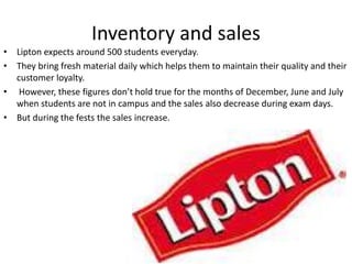 Inventory and sales
• Lipton expects around 500 students everyday.
• They bring fresh material daily which helps them to maintain their quality and their
customer loyalty.
• However, these figures don’t hold true for the months of December, June and July
when students are not in campus and the sales also decrease during exam days.
• But during the fests the sales increase.
 