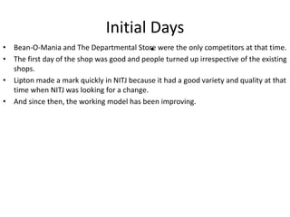 Initial Days
• Bean-O-Mania and The Departmental Store were the only competitors at that time.
• The first day of the shop was good and people turned up irrespective of the existing
shops.
• Lipton made a mark quickly in NITJ because it had a good variety and quality at that
time when NITJ was looking for a change.
• And since then, the working model has been improving.
•
 