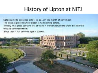 History of Lipton at NITJ
Lipton came to existence at NITJ in 2011 in the month of November.
The place at present where Lipton is had nothing before.
Initially that place contains lots of waste n workers refused to work but later on
officials convinced them.
Since then it has become a great success.
 