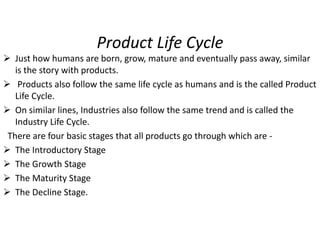Product Life Cycle
 Just how humans are born, grow, mature and eventually pass away, similar
is the story with products.
 Products also follow the same life cycle as humans and is the called Product
Life Cycle.
 On similar lines, Industries also follow the same trend and is called the
Industry Life Cycle.
There are four basic stages that all products go through which are -
 The Introductory Stage
 The Growth Stage
 The Maturity Stage
 The Decline Stage.
 