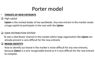 Porter model
• THREATS OF NEW ENTRANTS
 High capital
Lipton is the market leader of tea worldwide. Any new entrant in the market needs
a huge capital to participate in the race with the Lipton
 OWN DISTRIBUTION SYSTEM
To own a distributor channel in the market where large organization like Lipton are
already present is very difficult for the new entrants
 BRAND IDENTITY
How to identify our brand in the market is more difficult for any new entrants,
because Lipton is a very recognizable brand so it is very difficult for the new entrant
to compete.
 