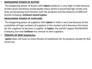 • BARGAINING POWER OF BUYERS
The bargaining power of buyers with Lipton products is very high in India because
of their price sensitivity, brand loyalty status which is becoming high inIndia and
they are becoming more familiar with the products and the features of different
brands including Unilevers brand Lipton.
BARGAINING POWER OF SUPPLIERS
The bargaining power of suppliers with Lipton in India is very low because of the
availability of large numbers of suppliers in the market and it becomes the honor
for the suppliers to become a supplier of Lipton, the world’s largest HOUSEHOLD
Company, but now Unilever has almost its own suppliers.
• THREATS OF NEW Substitutes
Lipton does not have so many threats of substitutes for its products except for few
which are:
 