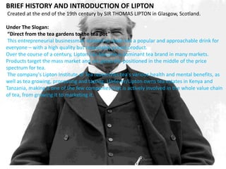BRIEF HISTORY AND INTRODUCTION OF LIPTON
Created at the end of the 19th century by SIR THOMAS LIPTON in Glasgow, Scotland.
Under The Slogan:
“Direct from the tea gardens to the tea pot”
This entrepreneurial businessman wanted to make tea a popular and approachable drink for
everyone – with a high quality but reasonably priced product.
Over the course of a century, Lipton has become a dominant tea brand in many markets.
Products target the mass market and are generally positioned in the middle of the price
spectrum for tea.
The company's Lipton Institute of Tea researches tea's various health and mental benefits, as
well as tea growing, processing and tasting. Unilever/Lipton owns tea estates in Kenya and
Tanzania, making it one of the few companies that is actively involved in the whole value chain
of tea, from growing it to marketing it.
 