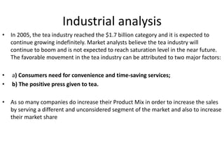 Industrial analysis
• In 2005, the tea industry reached the $1.7 billion category and it is expected to
continue growing indefinitely. Market analysts believe the tea industry will
continue to boom and is not expected to reach saturation level in the near future.
The favorable movement in the tea industry can be attributed to two major factors:
• a) Consumers need for convenience and time-saving services;
• b) The positive press given to tea.
• As so many companies do increase their Product Mix in order to increase the sales
by serving a different and unconsidered segment of the market and also to increase
their market share
 