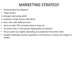 MARKETING STRATEGY
• Needs product development
• Target market
a. teenagers and young adults
b. moderate to high income individuals
c. those who seeks different tastes.
• Aims to catch 70% of market share in long run
• To achieve this it will maintain high quality of materials
• Prices could vary slightly depending on competition from other firms
• Initially marketing research expenditure will increase to analyze the charges in
market
 