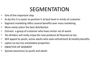 SEGMENTATION
• One of the important step
• As by this it is easier to position it at best level in minds of customer
• Segment marketing offers several benefits over mass marketing
• More easily select the best distribution
• Consists a group of customer who have similar set of wants
• Tea drinkers will really enjoy the new products & flavored ice tea
• Will appeal to youth, active adults who seek refreshment & healthy benefits
• Lipton ice tea has antioxidant properties
• OBJECTIVE OF SEGMENT
• Spread awareness to youth and adults
 