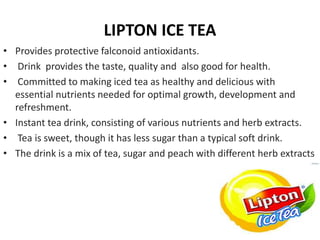 LIPTON ICE TEA
• Provides protective falconoid antioxidants.
• Drink provides the taste, quality and also good for health.
• Committed to making iced tea as healthy and delicious with
essential nutrients needed for optimal growth, development and
refreshment.
• Instant tea drink, consisting of various nutrients and herb extracts.
• Tea is sweet, though it has less sugar than a typical soft drink.
• The drink is a mix of tea, sugar and peach with different herb extracts
 