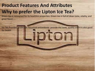 Product Features And Attributes
Why to prefer the Lipton Ice Tea?
Green tea is renowned for its healthful properties. Green tea is full of clean taste, vitality, and
great flavor.
Ice Tea Provides protective falconoid antioxidants provide the taste, quality and it is also good
for health
 