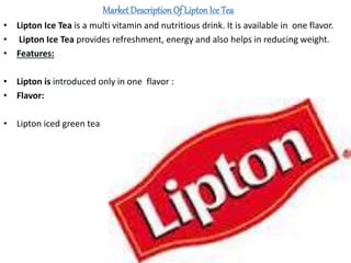 MarketDescriptionOf Lipton Ice Tea
• Lipton Ice Tea is a multi vitamin and nutritious drink. It is available in one flavor.
• Lipton Ice Tea provides refreshment, energy and also helps in reducing weight.
• Features:
• Lipton is introduced only in one flavor :
• Flavor:
• Lipton iced green tea
 