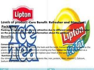 Levels of product:-Core Benefit: Refresher and Stimulant.
Packaging:
Packing of Lipton Ice Tea is very attractive due to different colors. The descriptor
on the product contains the all information about the product.
Benefits:
Convenience:
Lipton Ice Tea is taken in can to enjoy the look and the taste. Convenience can be taken as the
plastic can is easy to dispose off without creating any fuss. Lipton Ice Tea can be taken as a
substitute of tea or fruit drinks and can replace your meal at the same time.
Nutritional Values:
Our drink provides extra nutritional contents like; iron, protein, fiber, vitamin C, Calcium,
Sodium and Carbohydrates.
 