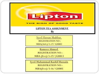 LIPTON TEA ASSIGNMENT
By
Syed Hassan Shahbaz
REGISTRATION NO :
MBA(Adv)/1-17/ GH003
Rameez Ahmed
REGISTRATION NO :
MBA (Eve)/1-17/|GH013
Syed Muhammad Kashif Hussain
REGISTRATION NO :
MBA(Eve)/3-16/ GH005
 