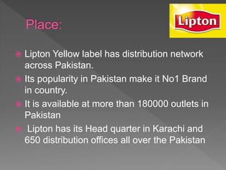  Lipton Yellow label has distribution network
across Pakistan.
 Its popularity in Pakistan make it No1 Brand
in country.
 It is available at more than 180000 outlets in
Pakistan
 Lipton has its Head quarter in Karachi and
650 distribution offices all over the Pakistan
 