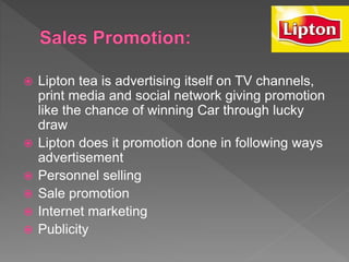  Lipton tea is advertising itself on TV channels,
print media and social network giving promotion
like the chance of winning Car through lucky
draw
 Lipton does it promotion done in following ways
advertisement
 Personnel selling
 Sale promotion
 Internet marketing
 Publicity
 
