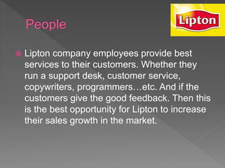  Lipton company employees provide best
services to their customers. Whether they
run a support desk, customer service,
copywriters, programmers…etc. And if the
customers give the good feedback. Then this
is the best opportunity for Lipton to increase
their sales growth in the market.
 