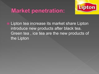  Lipton tea increase its market share Lipton
introduce new products after black tea.
Green tea , ice tea are the new products of
the Lipton
 