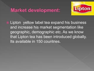  Lipton yellow label tea expand his business
and increase his market segmentation like
geographic, demographic etc. As we know
that Lipton tea has been introduced globally.
Its available in 150 countries.
 
