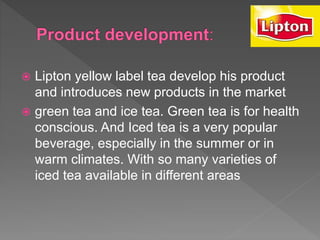  Lipton yellow label tea develop his product
and introduces new products in the market
 green tea and ice tea. Green tea is for health
conscious. And Iced tea is a very popular
beverage, especially in the summer or in
warm climates. With so many varieties of
iced tea available in different areas
 