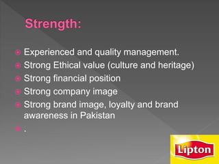  Experienced and quality management.
 Strong Ethical value (culture and heritage)
 Strong financial position
 Strong company image
 Strong brand image, loyalty and brand
awareness in Pakistan
 .
 