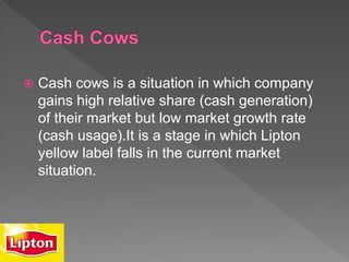  Cash cows is a situation in which company
gains high relative share (cash generation)
of their market but low market growth rate
(cash usage).It is a stage in which Lipton
yellow label falls in the current market
situation.
 