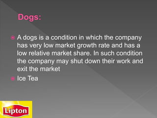  A dogs is a condition in which the company
has very low market growth rate and has a
low relative market share. In such condition
the company may shut down their work and
exit the market
 Ice Tea
 