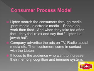 Lipton search the consumers through media
,print media , electronic media . People do
work then tired . And when they take tea after
that , they feel relax and say that " Lipton La
jawab hai".
 Company advertise the ads on TV, Radio ,social
media etc. Then customers come in contact
with the Lipton
 It focus to the audience who want to increase
their memory, cognition and immune system.
 