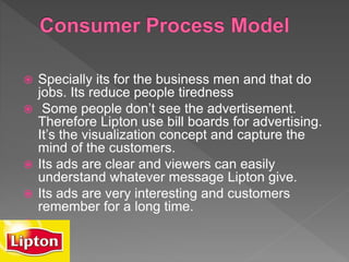  Specially its for the business men and that do
jobs. Its reduce people tiredness
 Some people don’t see the advertisement.
Therefore Lipton use bill boards for advertising.
It’s the visualization concept and capture the
mind of the customers.
 Its ads are clear and viewers can easily
understand whatever message Lipton give.
 Its ads are very interesting and customers
remember for a long time.

 