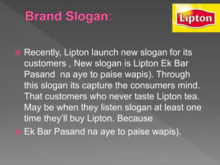  Recently, Lipton launch new slogan for its
customers , New slogan is Lipton Ek Bar
Pasand na aye to paise wapis). Through
this slogan its capture the consumers mind.
That customers who never taste Lipton tea.
May be when they listen slogan at least one
time they’ll buy Lipton. Because
 Ek Bar Pasand na aye to paise wapis).
 
