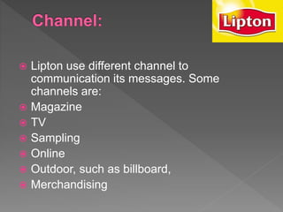  Lipton use different channel to
communication its messages. Some
channels are:
 Magazine
 TV
 Sampling
 Online
 Outdoor, such as billboard,
 Merchandising
 