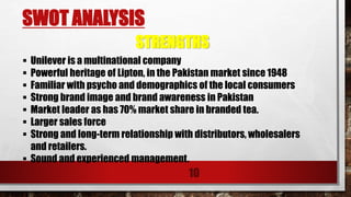 SWOT ANALYSIS
10
 Unilever is a multinational company
 Powerful heritage of Lipton, in the Pakistan market since 1948
 Familiar with psycho and demographics of the local consumers
 Strong brand image and brand awareness in Pakistan
 Market leader as has 70% market share in branded tea.
 Larger sales force
 Strong and long-term relationship with distributors, wholesalers
and retailers.
 Sound and experienced management.
STRENGTHS
 