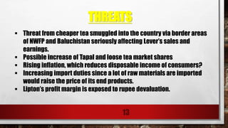 THREATS
13
 Threat from cheaper tea smuggled into the country via border areas
of NWFP and Baluchistan seriously affecting Lever’s sales and
earnings.
 Possible increase of Tapal and loose tea market shares
 Rising inflation, which reduces disposable income of consumers?
 Increasing import duties since a lot of raw materials are imported
would raise the price of its end products.
 Lipton’s profit margin is exposed to rupee devaluation.
 