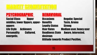 MARKET SEGMENTATION
15
PSYCHOGRAPHIC
Social Class Upper
middles, lower Uppers, upper-
uppers
Life Style Achievers
Personality Cultured,
energetic.
BEHAVIORAL
Occasions Regular, Special
Benefits Taste, Aroma
Loyalty Status Strong
User Rates Medium user, heavy user
Readiness State Aware, interested,
desirous
Attitude towards Product Positive,
 