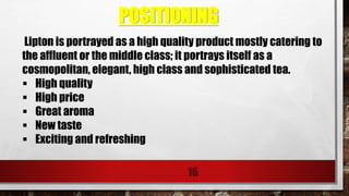 POSITIONING
16
Lipton is portrayed as a high quality product mostly catering to
the affluent or the middle class; it portrays itself as a
cosmopolitan, elegant, high class and sophisticated tea.
 High quality
 High price
 Great aroma
 New taste
 Exciting and refreshing
 