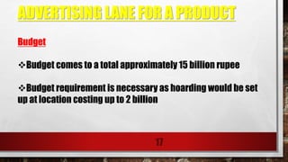 ADVERTISING LANE FOR A PRODUCT
17
Budget
Budget comes to a total approximately 15 billion rupee
Budget requirement is necessary as hoarding would be set
up at location costing up to 2 billion
 
