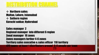 DISTRIBUTION CHANNEL
20
 Northern sales:
Multan, Lahore, Islamabad
 Sothern region
Karachi sukkar, Hyderabad
Sales manager 2
Regional manager into different 6 region
Zonal manager 19 zones
Zones managers further 4-6 zones
Territory sales executive & sales officer 110 territory
475 towns at least 1 distributors around 6-8 people per town
 