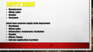 SUPPLY CHAIN
21
 Manufacturer
 Whole seller
 Retailer
 Consumer
Lipton have separate supply chain department
 Distributor
 Whole seller
 Universities/ restaurants/ institution
 Retailer
 Offices /house
 End user application of product
 