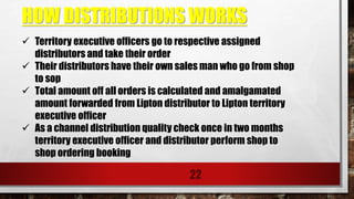 HOW DISTRIBUTIONS WORKS
22
 Territory executive officers go to respective assigned
distributors and take their order
 Their distributors have their own sales man who go from shop
to sop
 Total amount off all orders is calculated and amalgamated
amount forwarded from Lipton distributor to Lipton territory
executive officer
 As a channel distribution quality check once in two months
territory executive officer and distributor perform shop to
shop ordering booking
 