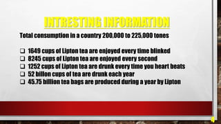 INTRESTING INFORMATION
4
Total consumption in a country 200,000 to 225,000 tones
 1649 cups of Lipton tea are enjoyed every time blinked
 8245 cups of Lipton tea are enjoyed every second
 1252 cups of Lipton tea are drunk every time you heart beats
 52 billon cups of tea are drunk each year
 45.75 billion tea bags are produced during a year by Lipton
 
