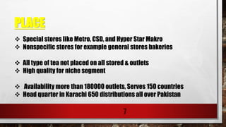 PLACE
7
 Special stores like Metro, CSD, and Hyper Star Makro
 Nonspecific stores for example general stores bakeries
 All type of tea not placed on all stored & outlets
 High quality for niche segment
 Availability more than 180000 outlets, Serves 150 countries
 Head quarter in Karachi 650 distributions all over Pakistan
 