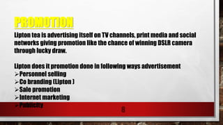 PROMOTION
8
Lipton tea is advertising itself on TV channels, print media and social
networks giving promotion like the chance of winning DSLR camera
through lucky draw.
Lipton does it promotion done in following ways advertisement
Personnel selling
Co branding (Lipton )
Sale promotion
Internet marketing
Publicity
 